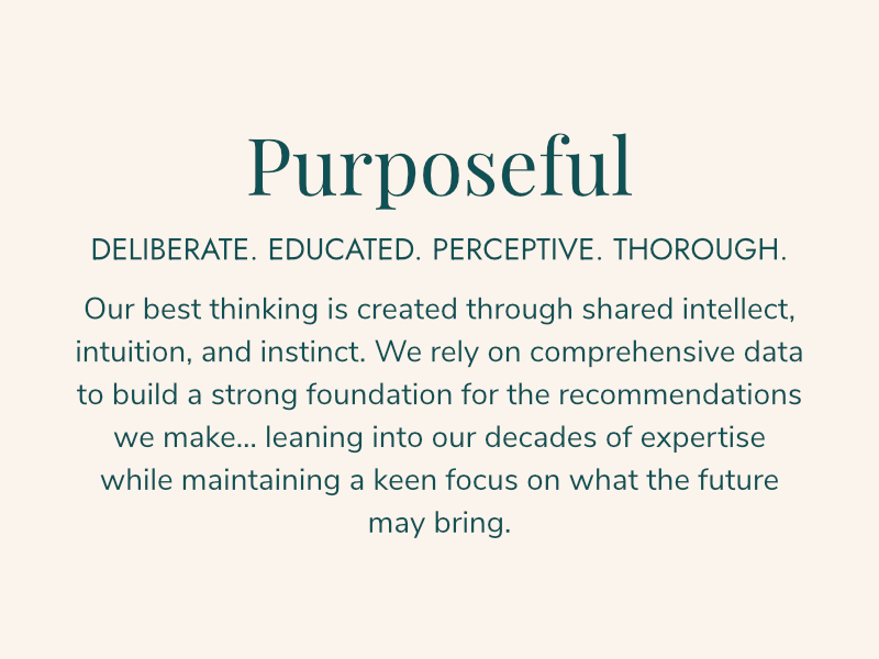 PURPOSEFUL Deliberate. Educated. Perceptive. Thorough. Our best thinking is created through shared intellect, intuition, and instinct. We rely on comprehensive data to build a strong foundation for the recommendations we make... leaning into our decades of expertise while maintaining a keen focus on what the future may bring.