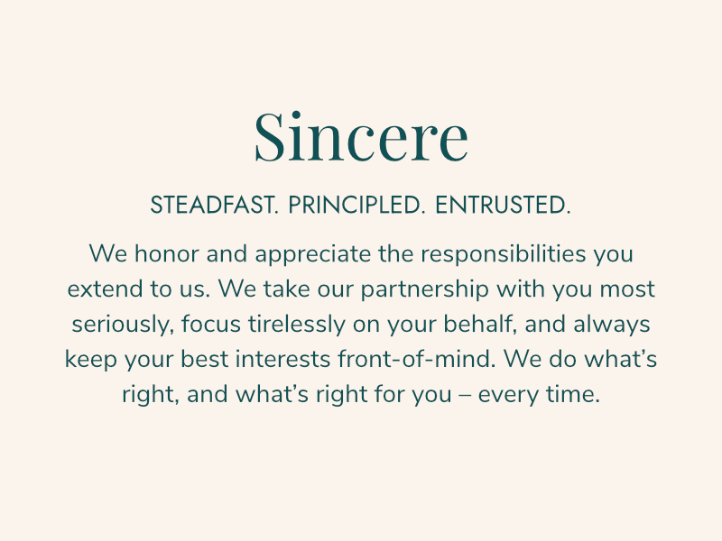 Sincere STEADFAST. PRINCIPLED. ENTRUSTED. We honor and appreciate the responsibilities you extend to us. We take our partnership with you most seriously, focus tirelessly on your behalf, and always keep your best interests front-of-mind. We do what’s right, and what’s right for you – every time.